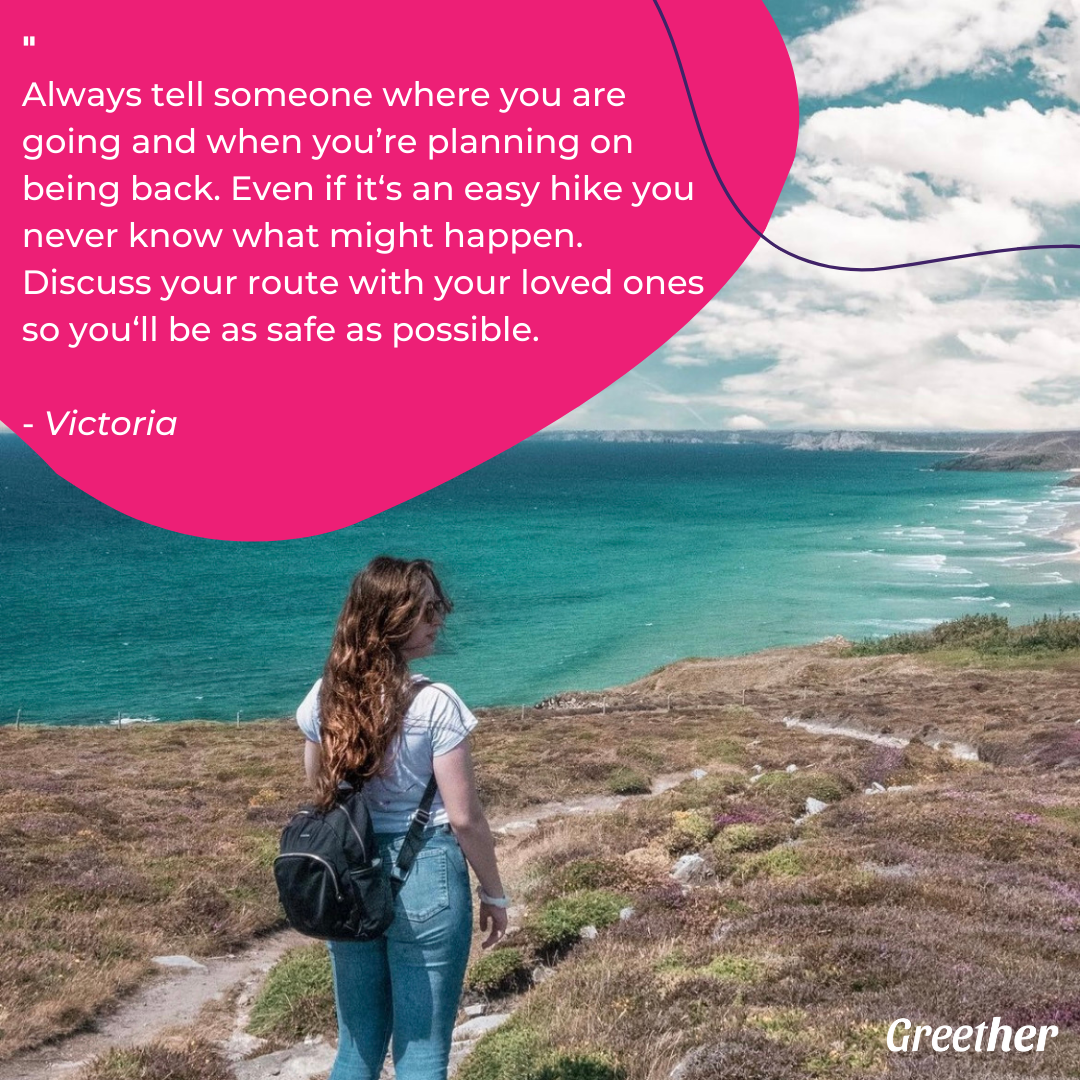 “Always tell someone where you are going and when you’re planning on being back. Even if it‘s an easy hike you never know what might happen. Discuss your route with your loved ones so you‘ll be as safe as possible.”